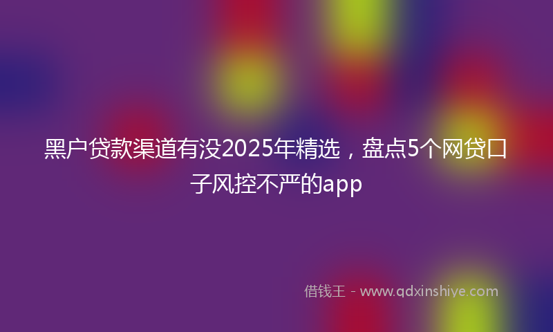 黑户贷款渠道有没2025年精选，盘点5个网贷口子风控不严的app