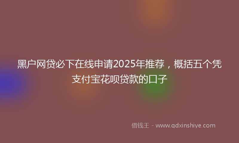 黑户网贷必下在线申请2025年推荐，概括五个凭支付宝花呗贷款的口子