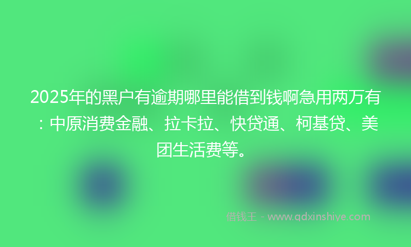 2025年的黑户有逾期哪里能借到钱啊急用两万有：中原消费金融、拉卡拉、快贷通、柯基贷、美团生活费等。