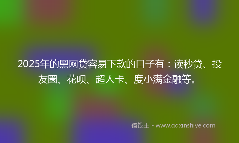 2025年的黑网贷容易下款的口子有：读秒贷、投友圈、花呗、超人卡、度小满金融等。