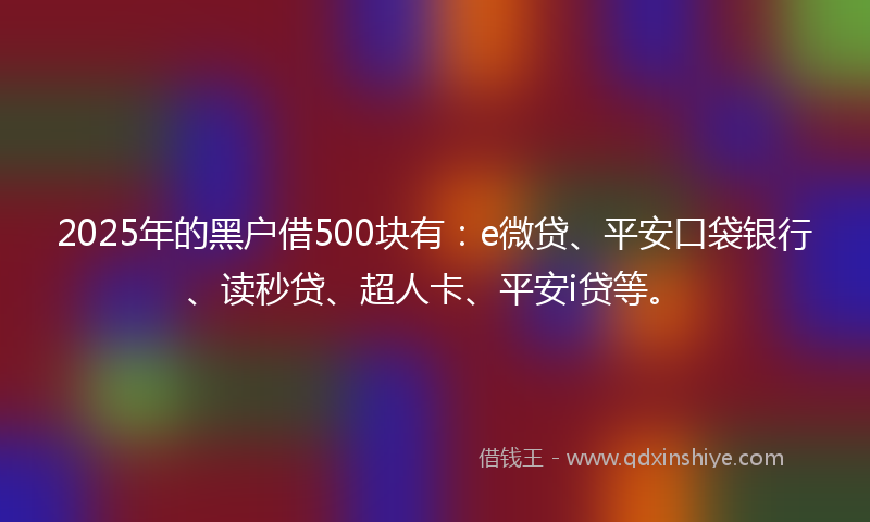 2025年的黑户借500块有：e微贷、平安口袋银行、读秒贷、超人卡、平安i贷等。