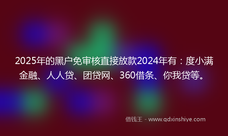 2025年的黑户免审核直接放款2024年有：度小满金融、人人贷、团贷网、360借条、你我贷等。