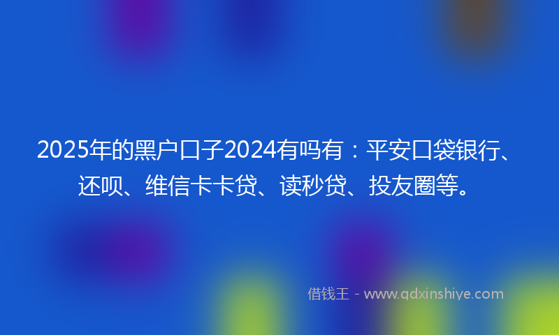 2025年的黑户口子2024有吗有：平安口袋银行、还呗、维信卡卡贷、读秒贷、投友圈等。
