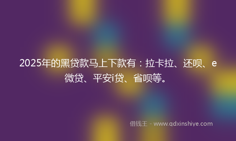 2025年的黑贷款马上下款有：拉卡拉、还呗、e微贷、平安i贷、省呗等。