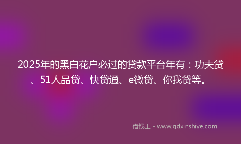 2025年的黑白花户必过的贷款平台年有：功夫贷、51人品贷、快贷通、e微贷、你我贷等。