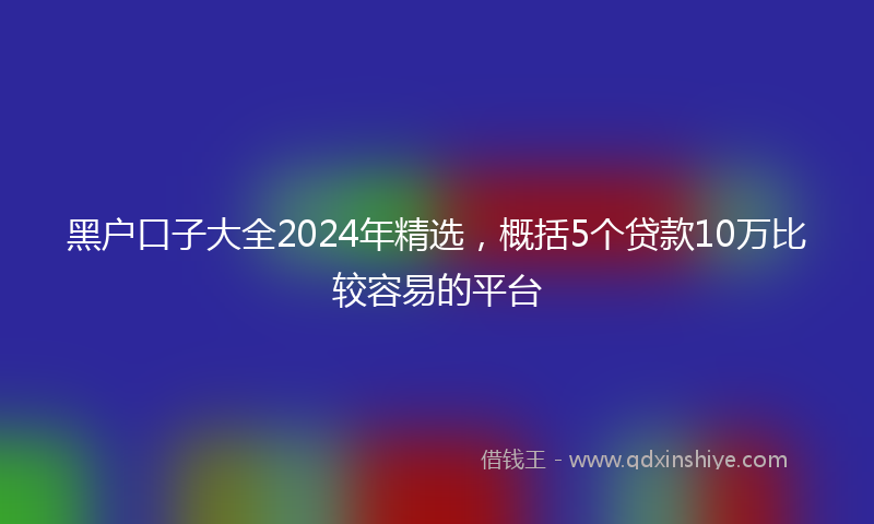 黑户口子大全2024年精选，概括5个贷款10万比较容易的平台