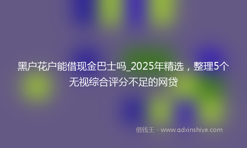 黑户花户能借现金巴士吗_2025年精选，整理5个无视综合评分不足的网贷