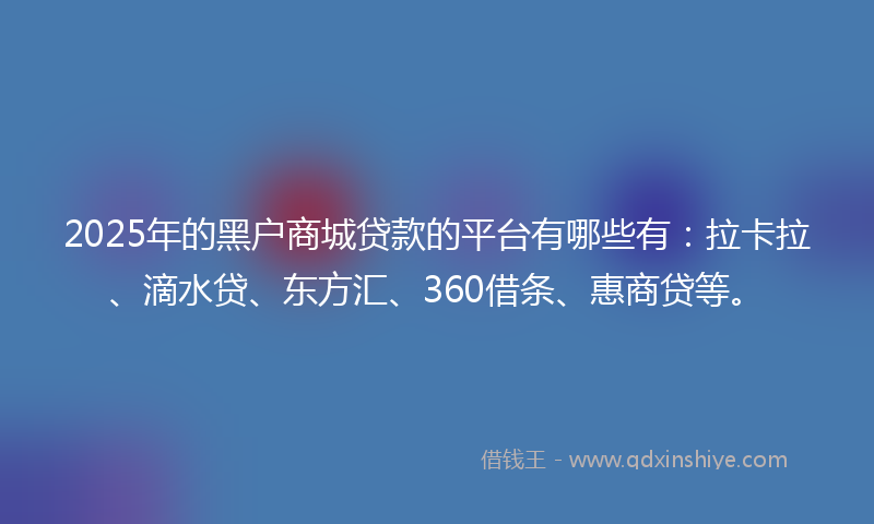 2025年的黑户商城贷款的平台有哪些有：拉卡拉、滴水贷、东方汇、360借条、惠商贷等。