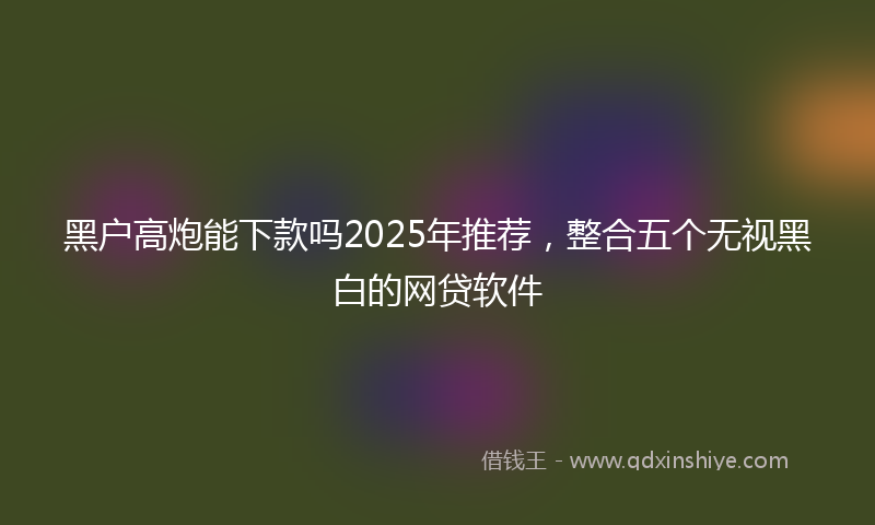 黑户高炮能下款吗2025年推荐，整合五个无视黑白的网贷软件