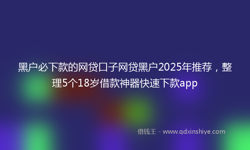 黑户必下款的网贷口子网贷黑户2025年推荐，整理5个18岁借款神器快速下款app