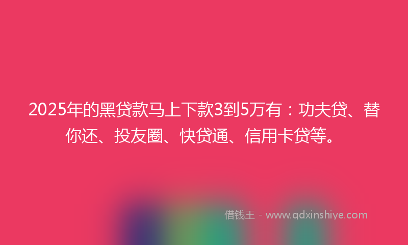 2025年的黑贷款马上下款3到5万有：功夫贷、替你还、投友圈、快贷通、信用卡贷等。