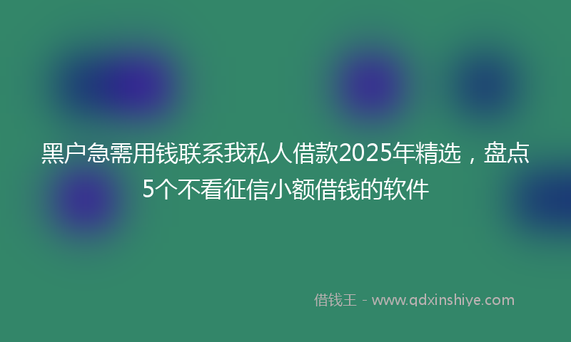 黑户急需用钱联系我私人借款2025年精选，盘点5个不看征信小额借钱的软件