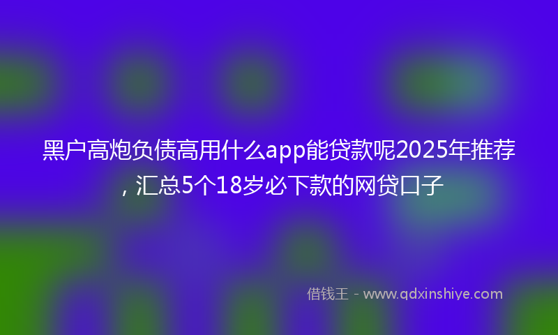 黑户高炮负债高用什么app能贷款呢2025年推荐，汇总5个18岁必下款的网贷口子