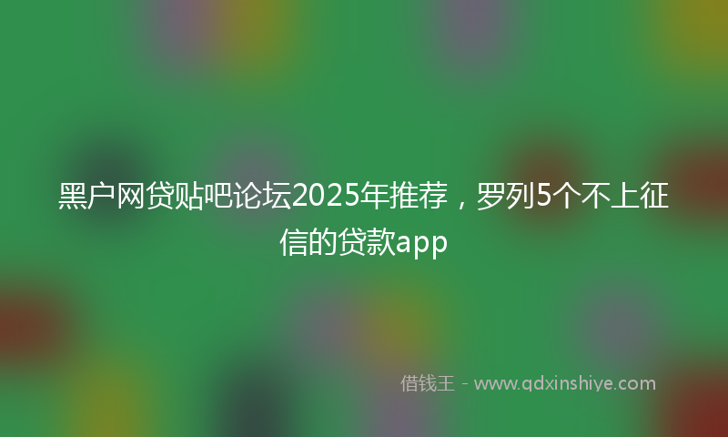 黑户网贷贴吧论坛2025年推荐，罗列5个不上征信的贷款app
