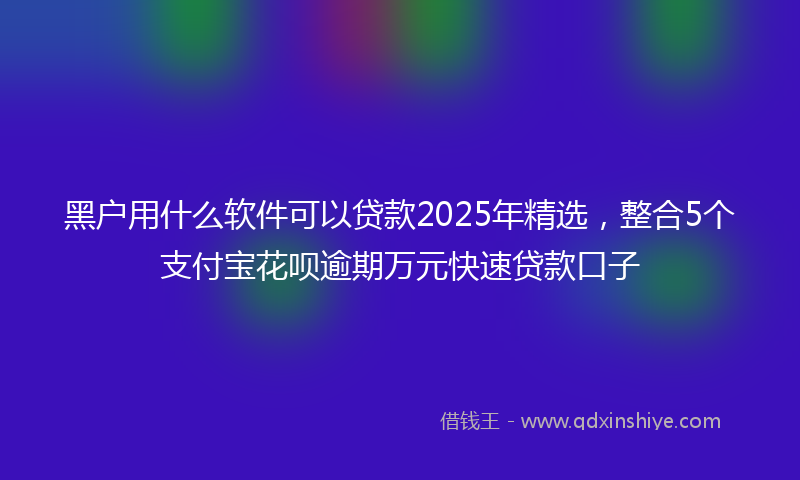黑户用什么软件可以贷款2025年精选，整合5个支付宝花呗逾期万元快速贷款口子