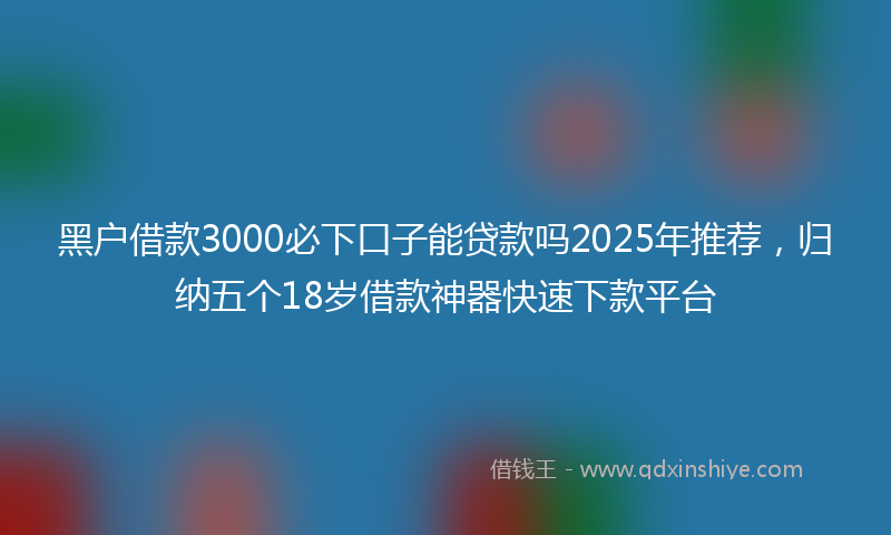 黑户借款3000必下口子能贷款吗2025年推荐，归纳五个18岁借款神器快速下款平台