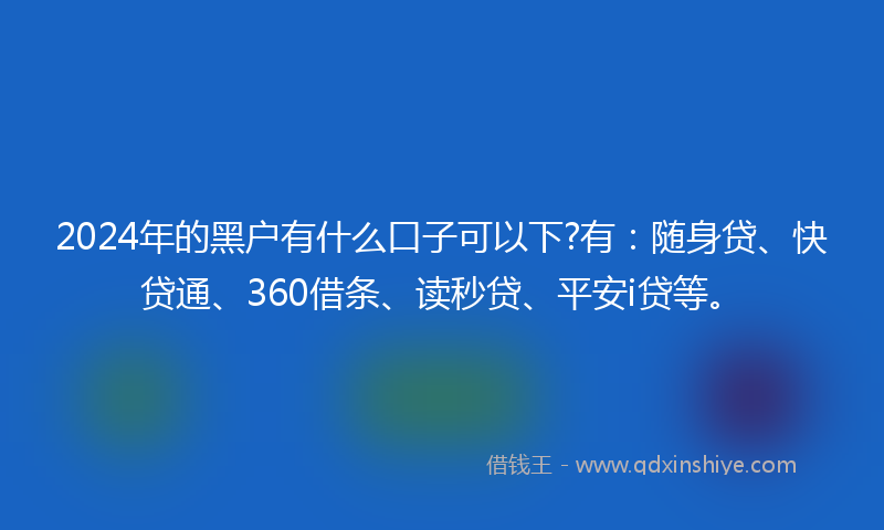 2024年的黑户有什么口子可以下?有：随身贷、快贷通、360借条、读秒贷、平安i贷等。