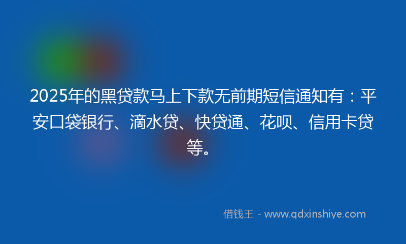 2025年的黑贷款马上下款无前期短信通知有：平安口袋银行、滴水贷、快贷通、花呗、信用卡贷等。