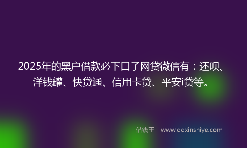2025年的黑户借款必下口子网贷微信有：还呗、洋钱罐、快贷通、信用卡贷、平安i贷等。
