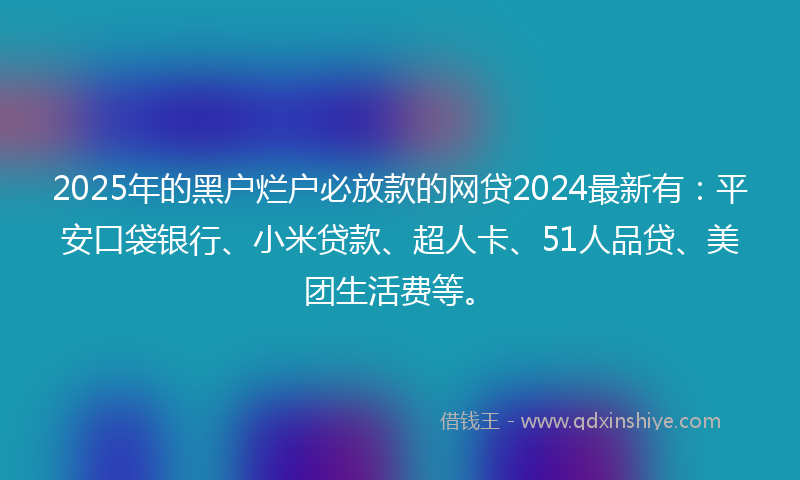 2025年的黑户烂户必放款的网贷2024最新有：平安口袋银行、小米贷款、超人卡、51人品贷、美团生活费等。