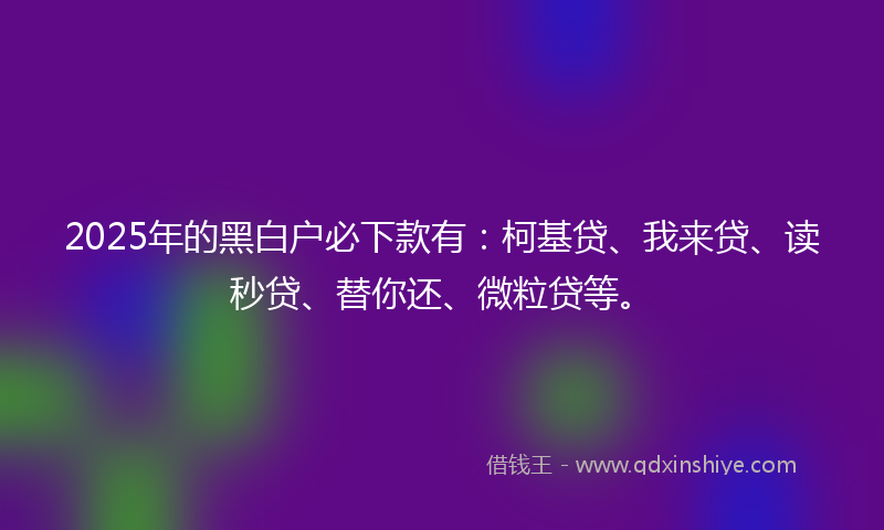 2025年的黑白户必下款有：柯基贷、我来贷、读秒贷、替你还、微粒贷等。
