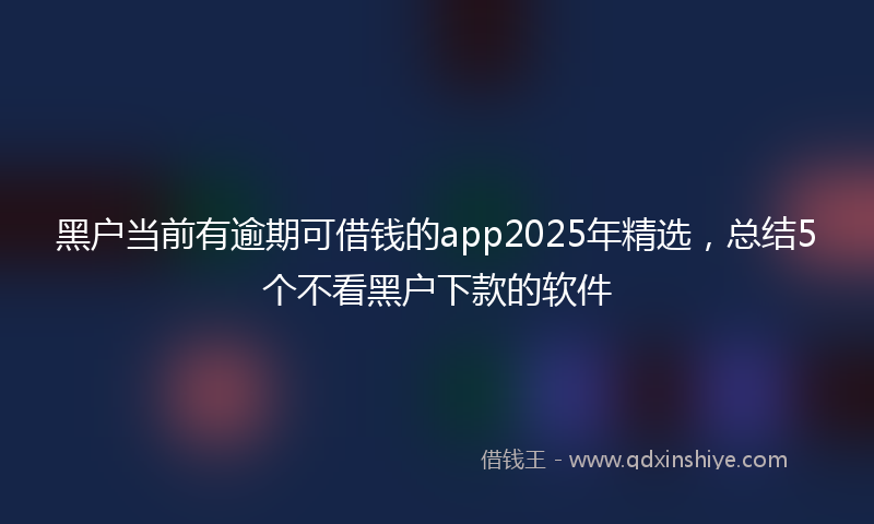 黑户当前有逾期可借钱的app2025年精选，总结5个不看黑户下款的软件
