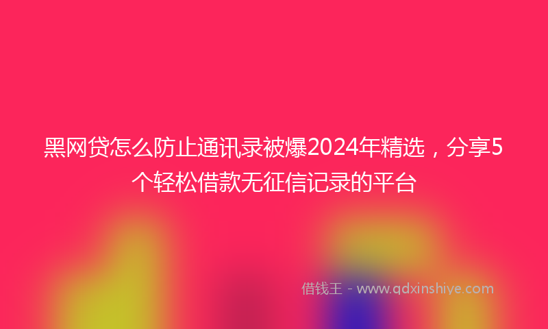 黑网贷怎么防止通讯录被爆2024年精选，分享5个轻松借款无征信记录的平台