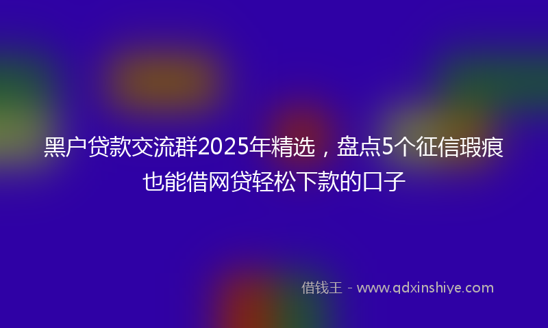黑户贷款交流群2025年精选，盘点5个征信瑕疵也能借网贷轻松下款的口子