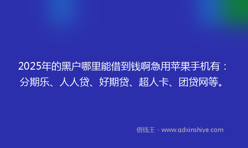 2025年的黑户哪里能借到钱啊急用苹果手机有：分期乐、人人贷、好期贷、超人卡、团贷网等。