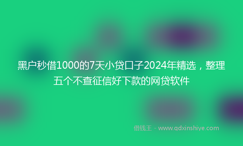 黑户秒借1000的7天小贷口子2024年精选，整理五个不查征信好下款的网贷软件
