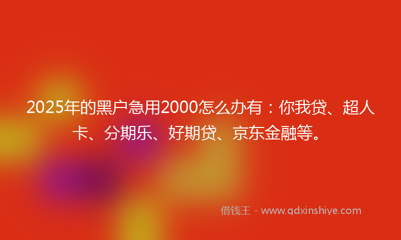 2025年的黑户急用2000怎么办有：你我贷、超人卡、分期乐、好期贷、京东金融等。