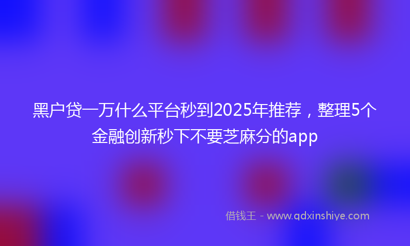 黑户贷一万什么平台秒到2025年推荐，整理5个金融创新秒下不要芝麻分的app