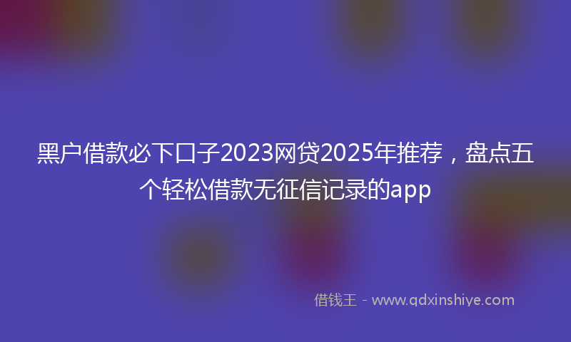 黑户借款必下口子2023网贷2025年推荐，盘点五个轻松借款无征信记录的app
