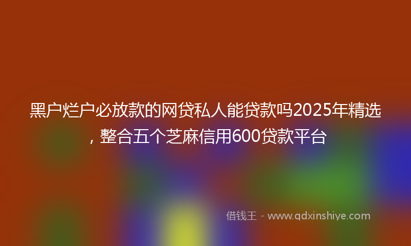 黑户烂户必放款的网贷私人能贷款吗2025年精选，整合五个芝麻信用600贷款平台