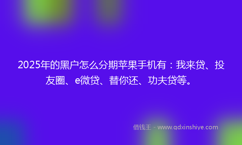 2025年的黑户怎么分期苹果手机有：我来贷、投友圈、e微贷、替你还、功夫贷等。