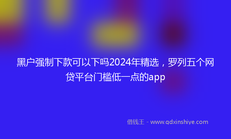黑户强制下款可以下吗2024年精选，罗列五个网贷平台门槛低一点的app