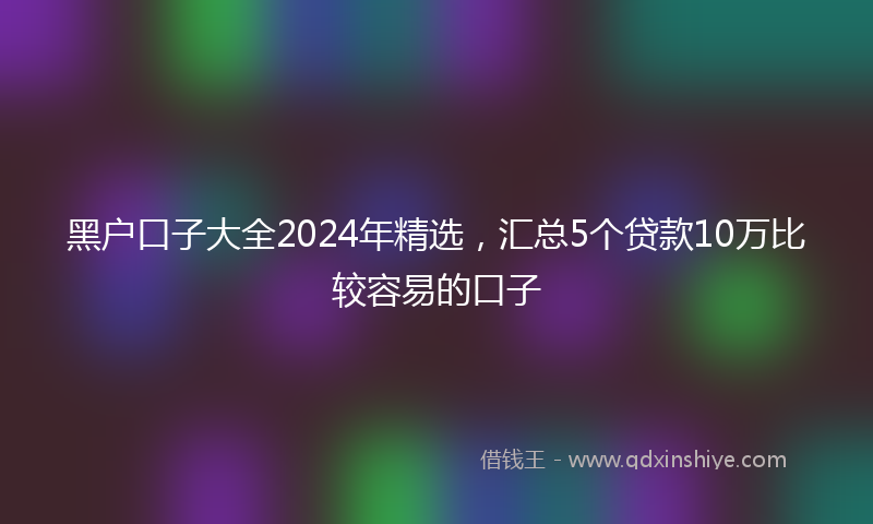 黑户口子大全2024年精选，汇总5个贷款10万比较容易的口子