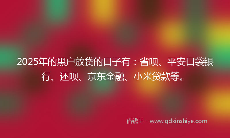 2025年的黑户放贷的口子有：省呗、平安口袋银行、还呗、京东金融、小米贷款等。