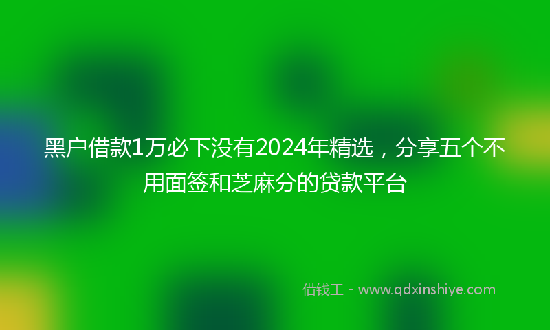 黑户借款1万必下没有2024年精选，分享五个不用面签和芝麻分的贷款平台