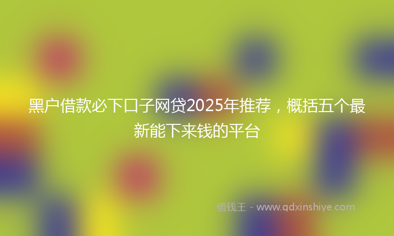 黑户借款必下口子网贷2025年推荐，概括五个最新能下来钱的平台