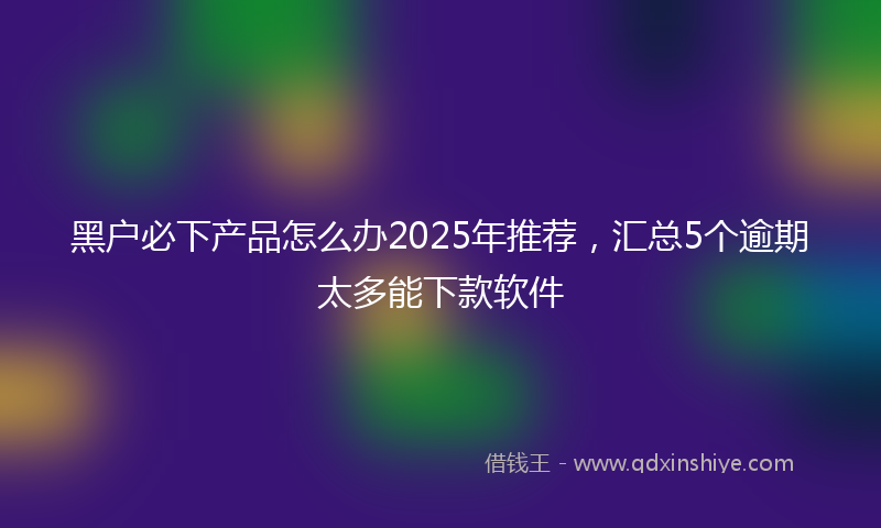 黑户必下产品怎么办2025年推荐，汇总5个逾期太多能下款软件