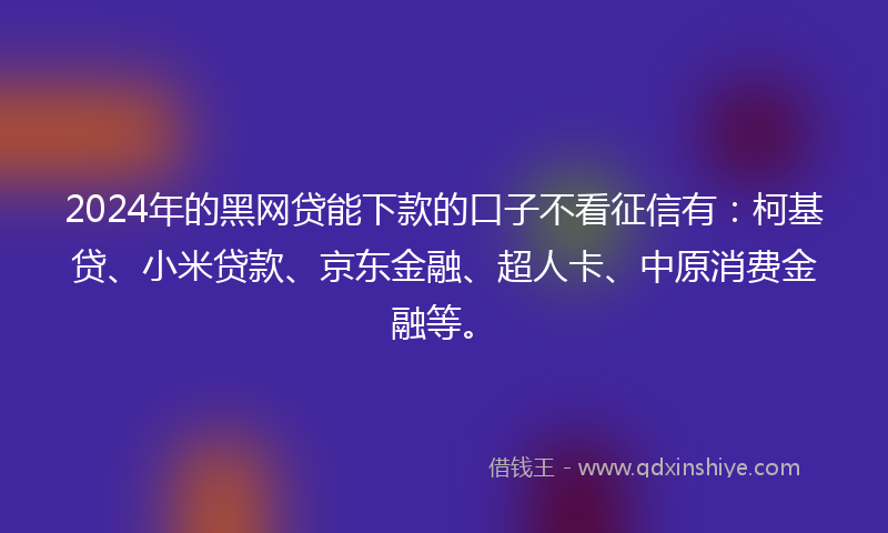 2024年的黑网贷能下款的口子不看征信有：柯基贷、小米贷款、京东金融、超人卡、中原消费金融等。