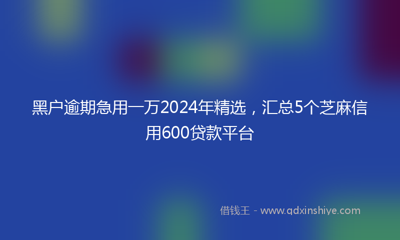黑户逾期急用一万2024年精选，汇总5个芝麻信用600贷款平台