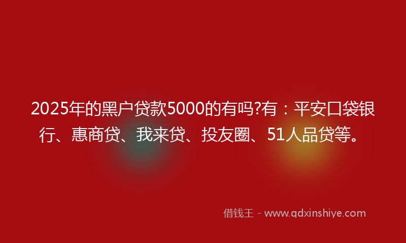 2025年的黑户贷款5000的有吗?有：平安口袋银行、惠商贷、我来贷、投友圈、51人品贷等。