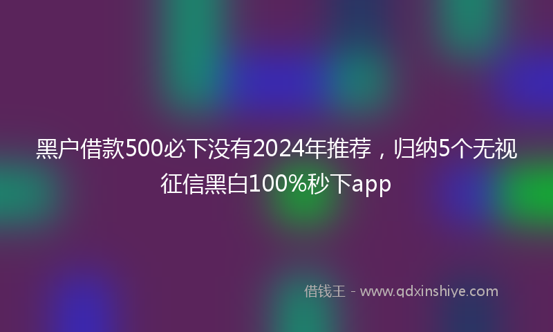 黑户借款500必下没有2024年推荐，归纳5个无视征信黑白100%秒下app