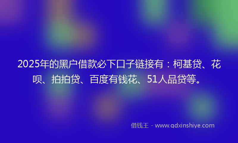 2025年的黑户借款必下口子链接有：柯基贷、花呗、拍拍贷、百度有钱花、51人品贷等。