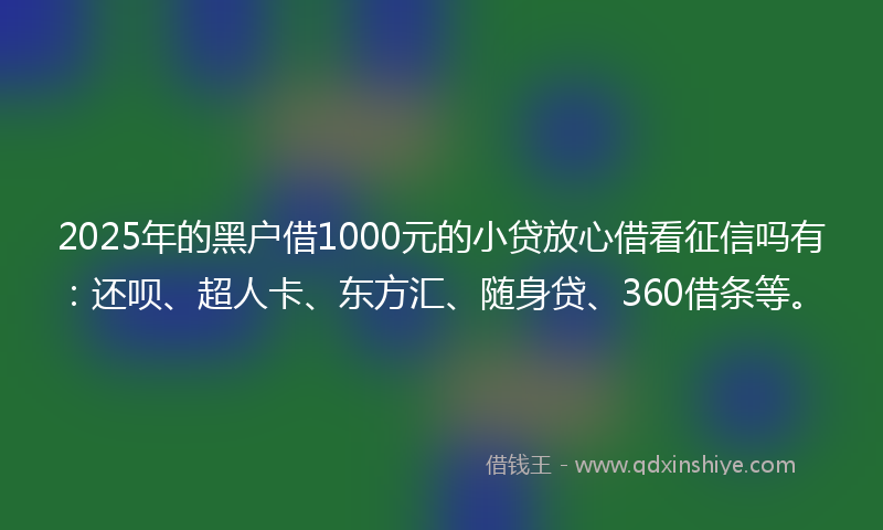 2025年的黑户借1000元的小贷放心借看征信吗有：还呗、超人卡、东方汇、随身贷、360借条等。