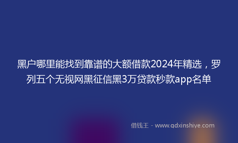 黑户哪里能找到靠谱的大额借款2024年精选，罗列五个无视网黑征信黑3万贷款秒款app名单