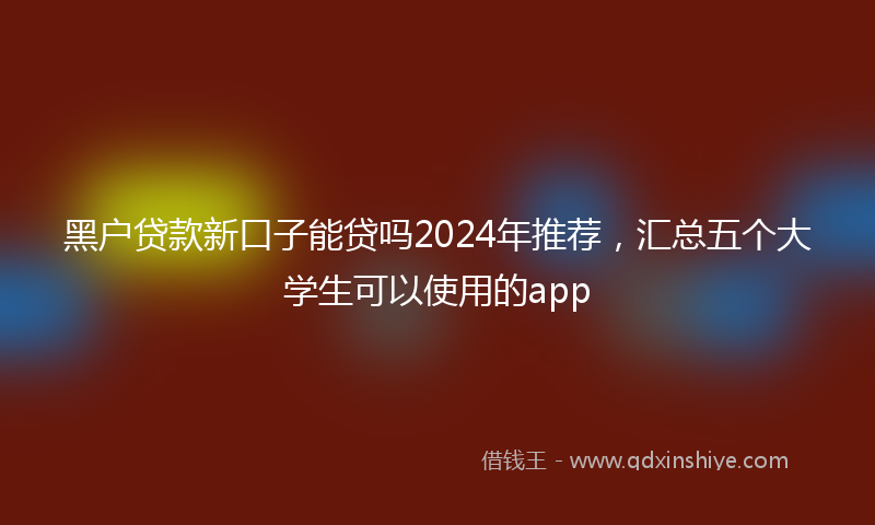 黑户贷款新口子能贷吗2024年推荐，汇总五个大学生可以使用的app