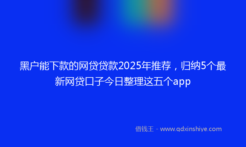 黑户能下款的网贷贷款2025年推荐，归纳5个最新网贷口子今日整理这五个app